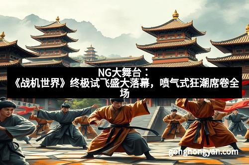 NG大舞台：《战机世界》终极试飞盛大落幕，喷气式狂潮席卷全场