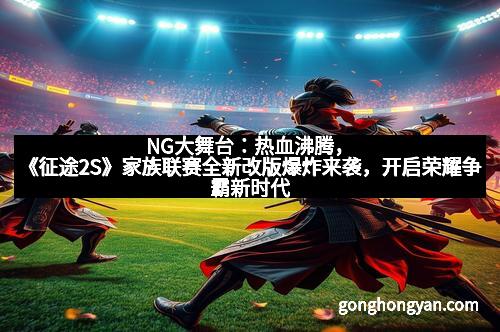 NG大舞台：热血沸腾，《征途2S》家族联赛全新改版爆炸来袭，开启荣耀争霸新时代